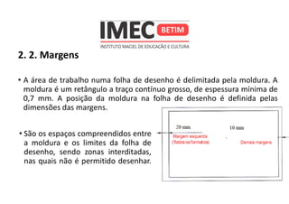 2. 2. Margens
• A área de trabalho numa folha de desenho é delimitada pela moldura. A
moldura é um retângulo a traço contínuo grosso, de espessura mínima de
0,7 mm. A posição da moldura na folha de desenho é definida pelas
dimensões das margens.
• São os espaços compreendidos entre
a moldura e os limites da folha de
desenho, sendo zonas interditadas,
nas quais não é permitido desenhar.
 