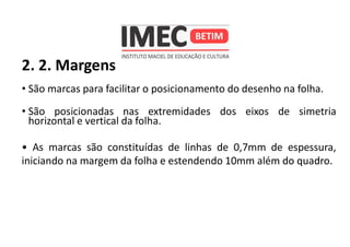 2. 2. Margens
• São marcas para facilitar o posicionamento do desenho na folha.
• São posicionadas nas extremidades dos eixos de simetria
horizontal e vertical da folha.
• As marcas são constituídas de linhas de 0,7mm de espessura,
iniciando na margem da folha e estendendo 10mm além do quadro.
 