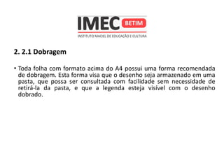 2. 2.1 Dobragem
• Toda folha com formato acima do A4 possui uma forma recomendada
de dobragem. Esta forma visa que o desenho seja armazenado em uma
pasta, que possa ser consultada com facilidade sem necessidade de
retirá-la da pasta, e que a legenda esteja visível com o desenho
dobrado.
 