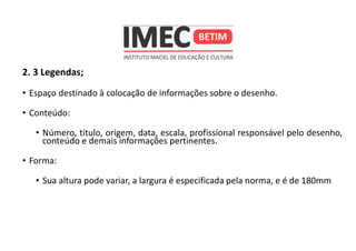 2. 3 Legendas;
• Espaço destinado à colocação de informações sobre o desenho.
• Conteúdo:
• Número, título, origem, data, escala, profissional responsável pelo desenho,
conteúdo e demais informações pertinentes.
• Forma:
• Sua altura pode variar, a largura é especificada pela norma, e é de 180mm
 