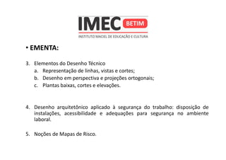 • EMENTA:
3. Elementos do Desenho Técnico
a. Representação de linhas, vistas e cortes;
b. Desenho em perspectiva e projeções ortogonais;
c. Plantas baixas, cortes e elevações.
4. Desenho arquitetônico aplicado à segurança do trabalho: disposição de
instalações, acessibilidade e adequações para segurança no ambiente
laboral.
5. Noções de Mapas de Risco.
 