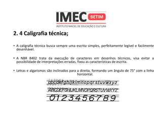 2. 4 Caligrafia técnica;
• A caligrafia técnica busca sempre uma escrita simples, perfeitamente legível e facilmente
desenhável.
• A NBR 8402 trata da execução de caracteres em desenhos técnicos, visa evitar a
possibilidade de interpretações erradas, fixou as características de escrita.
• Letras e algarismos são inclinados para a direita, formando um ângulo de 75° com a linha
horizontal.
 
