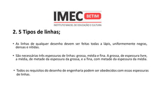 2. 5 Tipos de linhas;
• As linhas de qualquer desenho devem ser feitas todas a lápis, uniformemente negras,
densas e nítidas.
• São necessárias três espessuras de linhas: grossa, média e fina. A grossa, de espessura livre,
a média, de metade da espessura da grossa, e a fina, com metade da espessura da média.
• Todos os requisitos do desenho de engenharia podem ser obedecidos com essas espessuras
de linhas.
 