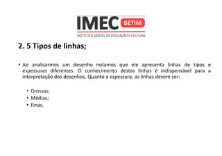 2. 5 Tipos de linhas;
• Ao analisarmos um desenho notamos que ele apresenta linhas de tipos e
espessuras diferentes. O conhecimento destas linhas é indispensável para a
interpretação dos desenhos. Quanto à espessura, as linhas devem ser:
• Grossas;
• Médias;
• Finas.
 