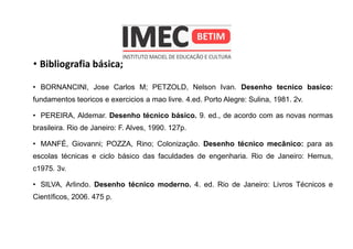 • Bibliografia básica;
• BORNANCINI, Jose Carlos M; PETZOLD, Nelson Ivan. Desenho tecnico basico:
fundamentos teoricos e exercicios a mao livre. 4.ed. Porto Alegre: Sulina, 1981. 2v.
• PEREIRA, Aldemar. Desenho técnico básico. 9. ed., de acordo com as novas normas
brasileira. Rio de Janeiro: F. Alves, 1990. 127p.
• MANFÉ, Giovanni; POZZA, Rino; Colonização. Desenho técnico mecânico: para as
escolas técnicas e ciclo básico das faculdades de engenharia. Rio de Janeiro: Hemus,
c1975. 3v.
• SILVA, Arlindo. Desenho técnico moderno. 4. ed. Rio de Janeiro: Livros Técnicos e
Científicos, 2006. 475 p.
 