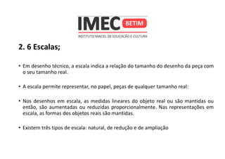 2. 6 Escalas;
• Em desenho técnico, a escala indica a relação do tamanho do desenho da peça com
o seu tamanho real.
• A escala permite representar, no papel, peças de qualquer tamanho real:
• Nos desenhos em escala, as medidas lineares do objeto real ou são mantidas ou
então, são aumentadas ou reduzidas proporcionalmente. Nas representações em
escala, as formas dos objetos reais são mantidas.
• Existem três tipos de escala: natural, de redução e de ampliação
 