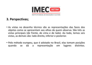 3. Perspectivas;
• As vistas no desenho técnico são as representações das faces dos
objetos como se apresentam aos olhos de quem observa. São três as
vistas principais (de frente, de cima e de lado). Ao todo, temos seis
vistas, as demais são: lado direito, inferior e posterior.
• Pelo método europeu, que é adotado no Brasil, elas tomam posições
quando se dá a representação em lugares distintos.
 