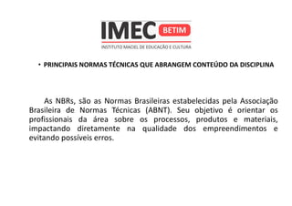 • PRINCIPAIS NORMAS TÉCNICAS QUE ABRANGEM CONTEÚDO DA DISCIPLINA
As NBRs, são as Normas Brasileiras estabelecidas pela Associação
Brasileira de Normas Técnicas (ABNT). Seu objetivo é orientar os
profissionais da área sobre os processos, produtos e materiais,
impactando diretamente na qualidade dos empreendimentos e
evitando possíveis erros.
 
