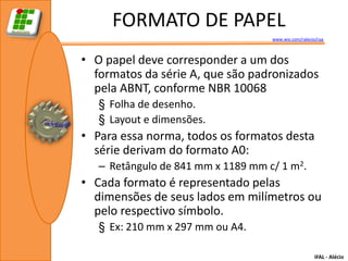 FORMATO DE PAPEL
                                    www.wix.com/ralecio/raa



• O papel deve corresponder a um dos
  formatos da série A, que são padronizados
  pela ABNT, conforme NBR 10068
   § Folha de desenho.
   § Layout e dimensões.
• Para essa norma, todos os formatos desta
  série derivam do formato A0:
   – Retângulo de 841 mm x 1189 mm c/ 1 m2.
• Cada formato é representado pelas
  dimensões de seus lados em milímetros ou
  pelo respectivo símbolo.
   § Ex: 210 mm x 297 mm ou A4.

                                                       IFAL - Alécio
 