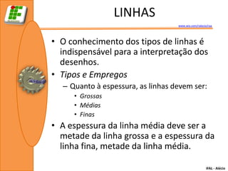 LINHAS
                                   www.wix.com/ralecio/raa




• O conhecimento dos tipos de linhas é
  indispensável para a interpretação dos
  desenhos.
• Tipos e Empregos
  – Quanto à espessura, as linhas devem ser:
     • Grossas
     • Médias
     • Finas
• A espessura da linha média deve ser a
  metade da linha grossa e a espessura da
  linha fina, metade da linha média.

                                                      IFAL - Alécio
 