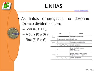 LINHAS
                          www.wix.com/ralecio/raa




• As linhas empregadas no desenho
  técnico dividem-se em:
  – Grossa (A e B);
  – Média (C e D) e;
  – Fina (E, F, e G).




                                             IFAL - Alécio
 