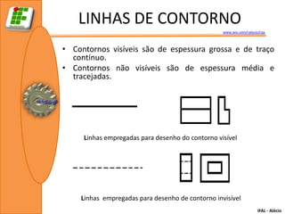 LINHAS DE CONTORNO
                                                  www.wix.com/ralecio/raa



• Contornos visíveis são de espessura grossa e de traço
  contínuo.
• Contornos não visíveis são de espessura média e
  tracejadas.




     Linhas empregadas para desenho do contorno visível




    Linhas empregadas para desenho de contorno invisível
                                                                     IFAL - Alécio
 