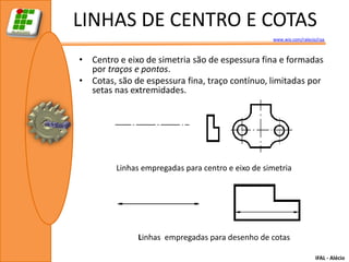 LINHAS DE CENTRO E COTAS
                                                   www.wix.com/ralecio/raa



• Centro e eixo de simetria são de espessura fina e formadas
  por traços e pontos.
• Cotas, são de espessura fina, traço contínuo, limitadas por
  setas nas extremidades.




         Linhas empregadas para centro e eixo de simetria




              Linhas empregadas para desenho de cotas

                                                                      IFAL - Alécio
 