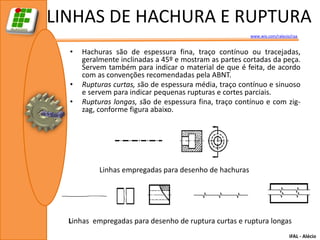 LINHAS DE HACHURA E RUPTURA
                                                        www.wix.com/ralecio/raa


  •   Hachuras são de espessura fina, traço contínuo ou tracejadas,
      geralmente inclinadas a 45º e mostram as partes cortadas da peça.
      Servem também para indicar o material de que é feita, de acordo
      com as convenções recomendadas pela ABNT.
  •   Rupturas curtas, são de espessura média, traço contínuo e sinuoso
      e servem para indicar pequenas rupturas e cortes parciais.
  •   Rupturas longas, são de espessura fina, traço contínuo e com zig-
      zag, conforme figura abaixo.




           Linhas empregadas para desenho de hachuras




  Linhas empregadas para desenho de ruptura curtas e ruptura longas
                                                                           IFAL - Alécio
 