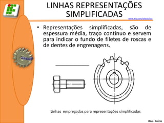 LINHAS REPRESENTAÇÕES
       SIMPLIFICADAS                             www.wix.com/ralecio/raa



• Representações simplificadas, são de
  espessura média, traço contínuo e servem
  para indicar o fundo de filetes de roscas e
  de dentes de engrenagens.




     Linhas empregadas para representações simplificadas

                                                                    IFAL - Alécio
 
