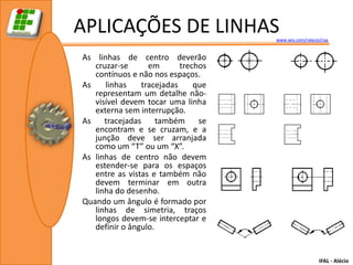 APLICAÇÕES DE LINHAS                 www.wix.com/ralecio/raa


As linhas de centro deverão
   cruzar-se      em       trechos
   contínuos e não nos espaços.
As    linhas    tracejadas     que
   representam um detalhe não-
   visível devem tocar uma linha
   externa sem interrupção.
As    tracejadas     também     se
   encontram e se cruzam, e a
   junção deve ser arranjada
   como um “T” ou um “X”.
As linhas de centro não devem
   estender-se para os espaços
   entre as vistas e também não
   devem terminar em outra
   linha do desenho.
Quando um ângulo é formado por
   linhas de simetria, traços
   longos devem-se interceptar e
   definir o ângulo.


                                                        IFAL - Alécio
 