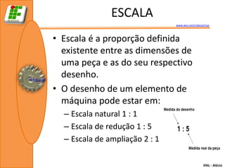 ESCALA
                                www.wix.com/ralecio/raa



• Escala é a proporção definida
  existente entre as dimensões de
  uma peça e as do seu respectivo
  desenho.
• O desenho de um elemento de
  máquina pode estar em:
  – Escala natural 1 : 1
  – Escala de redução 1 : 5
  – Escala de ampliação 2 : 1

                                                   IFAL - Alécio
 