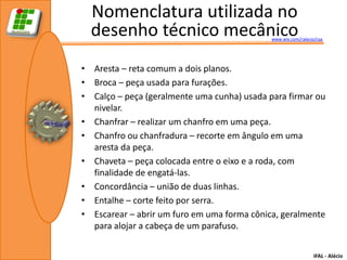 Nomenclatura utilizada no
  desenho técnico mecânico                   www.wix.com/ralecio/raa




• Aresta – reta comum a dois planos.
• Broca – peça usada para furações.
• Calço – peça (geralmente uma cunha) usada para firmar ou
  nivelar.
• Chanfrar – realizar um chanfro em uma peça.
• Chanfro ou chanfradura – recorte em ângulo em uma
  aresta da peça.
• Chaveta – peça colocada entre o eixo e a roda, com
  finalidade de engatá-las.
• Concordância – união de duas linhas.
• Entalhe – corte feito por serra.
• Escarear – abrir um furo em uma forma cônica, geralmente
  para alojar a cabeça de um parafuso.

                                                                IFAL - Alécio
 
