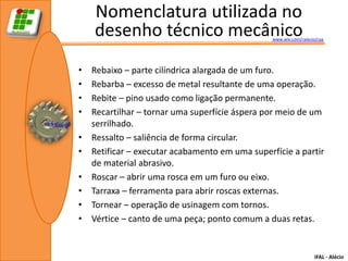 Nomenclatura utilizada no
    desenho técnico mecânico                     www.wix.com/ralecio/raa




•   Rebaixo – parte cilíndrica alargada de um furo.
•   Rebarba – excesso de metal resultante de uma operação.
•   Rebite – pino usado como ligação permanente.
•   Recartilhar – tornar uma superfície áspera por meio de um
    serrilhado.
•   Ressalto – saliência de forma circular.
•   Retificar – executar acabamento em uma superfície a partir
    de material abrasivo.
•   Roscar – abrir uma rosca em um furo ou eixo.
•   Tarraxa – ferramenta para abrir roscas externas.
•   Tornear – operação de usinagem com tornos.
•   Vértice – canto de uma peça; ponto comum a duas retas.


                                                                    IFAL - Alécio
 