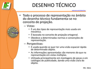 DESENHO TÉCNICO
                                             www.wix.com/ralecio/raa



• Todo o processo de representação no âmbito
  do desenho técnico fundamenta-se no
  conceito de projeção.
   – Vistas:
      • É um dos tipos de representação mais usada em
        mecânica.
      • É baseada no conceito de projeção ortogonal.
      • Obedece a determinadas normas e convenções de
        representação.
   – Perspectivas:
      • É usada quando se quer ter uma visão espacial rápida
        de determinado objeto.
      • As informações apresentadas são menores do que na
        representação em vistas múltiplas.
      • Utilizada principalmente em montagens de peças e em
        catálogos de publicidade, dando uma visão clara do
        objeto.
                                                                IFAL - Alécio
 