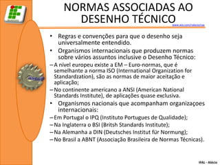 NORMAS ASSOCIADAS AO
       DESENHO TÉCNICO                           www.wix.com/ralecio/raa



• Regras e convenções para que o desenho seja
  universalmente entendido.
• Organismos internacionais que produzem normas
  sobre vários assuntos inclusive o Desenho Técnico:
– A nível europeu existe a EM – Euro-normas, que é
  semelhante a norma ISO (International Organization for
  Standardzation), são as normas de maior aceitação e
  aplicação;
– No continente americano a ANSI (American National
  Standards Institute), de aplicações quase exclusiva.
• Organismos nacionais que acompanham organizaçoes
  internacionais:
– Em Portugal o IPQ (Instituto Portugues de Qualidade);
– Na Inglaterra o BSI (Britsh Standards Institute);
– Na Alemanha a DIN (Deutsches Institut für Normung);
– No Brasil a ABNT (Associação Brasileira de Normas Técnicas).


                                                                    IFAL - Alécio
 