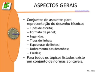 ASPECTOS GERAIS
                                 www.wix.com/ralecio/raa




• Conjuntos de assuntos para
  representação do desenho técnico:
  –   Tipos de escrita;
  –   Formato de papel;
  –   Legendas.
  –   Tipos de linhas;
  –   Espessuras de linhas;
  –   Dobramento dos desenhos;
  –   Escalas;
• Para todos os tópicos listados existe
  um conjunto de normas aplicáveis.

                                                    IFAL - Alécio
 