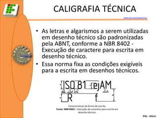 CALIGRAFIA TÉCNICA
                                                                 www.wix.com/ralecio/raa




• As letras e algarismos a serem utilizadas
  em desenho técnico são padronizadas
  pela ABNT, conforme a NBR 8402 -
  Execução de caractere para escrita em
  desenho técnico.
• Essa norma fixa as condições exigíveis
  para a escrita em desenhos técnicos.




                 Características da forma de escrita.
       Fonte: NBR 8402 – Execução de caractere para escrita em
                          desenho técnico.
                                                                                    IFAL - Alécio
 