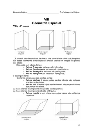 17
Desenho Básico ______________________________ Prof. Alexandre Velloso
VIII
Geometria Espacial
VIII.a - Prismas
Os prismas são classificados de acordo com o número de lados dos polígonos
das bases e conforme a inclinação das arestas laterais em relação aos planos
das bases.
De acordo com a base, temos:
o Prisma Triangular: as bases são triângulos;
o Prisma Quadrangular: as bases são quadriláteros;
o Prisma Pentagonal: as bases são pentágonos;
o Prisma Hexagonal: as bases são hexágonos;
e assim por diante.
Conforme a inclinação das arestas, temos:
o Prisma oblíquo é aquele cujas arestas laterais são oblíquas
aos planos das bases;
o Prisma reto é aquele cujas arestas laterais são perpendiculares
aos planos das bases.
As faces laterais de um prisma oblíquo são paralelogramos.
As faces laterais de um prisma reto são retângulos.
o Prisma regular é um prisma reto cujas bases são polígonos
regulares.
 