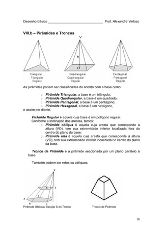 18
Desenho Básico ______________________________ Prof. Alexandre Velloso
VIII.b – Pirâmides e Troncos
V
h
O
As pirâmides podem ser classificadas de acordo com a base como:
o Pirâmide Triangular, a base é um triângulo;
o Pirâmide Quadrangular, a base é um quadrado;
o Pirâmide Pentagonal, a base é um pentágono;
o Pirâmide Hexagonal, a base é um hexágono,
e assim por diante.
Pirâmide Regular é aquela cuja base é um polígono regular.
Conforme a inclinação das arestas, temos:
o Pirâmide oblíqua é aquela cuja aresta que corresponde à
altura (VO), tem sua extremidade inferior localizada fora do
centro do plano da base;
o Pirâmide reta é aquela cuja aresta que corresponde à altura
(VO), tem sua extremidade inferior localizada no centro do plano
da base.
Tronco de Pirâmide é a pirâmide seccionada por um plano paralelo à
base.
Também podem ser retos ou oblíquos.
Pirâmide Oblíqua/ Secção S do Tronco Tronco de Pirâmide
 