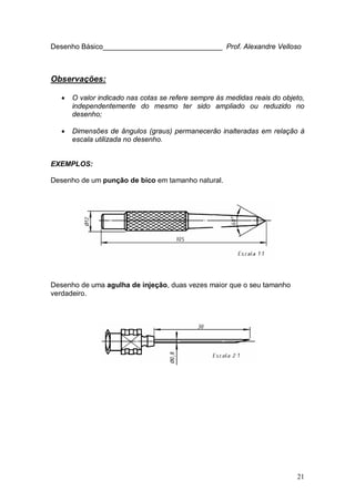 21
Desenho Básico______________________________ Prof. Alexandre Velloso
Observações:
• O valor indicado nas cotas se refere sempre às medidas reais do objeto,
independentemente do mesmo ter sido ampliado ou reduzido no
desenho;
• Dimensões de ângulos (graus) permanecerão inalteradas em relação à
escala utilizada no desenho.
EXEMPLOS:
Desenho de um punção de bico em tamanho natural.
Desenho de uma agulha de injeção, duas vezes maior que o seu tamanho
verdadeiro.
 