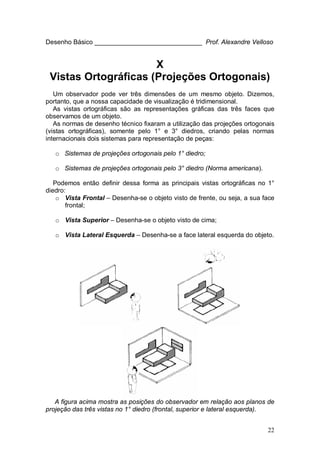 22
Desenho Básico ______________________________ Prof. Alexandre Velloso
X
Vistas Ortográficas (Projeções Ortogonais)
Um observador pode ver três dimensões de um mesmo objeto. Dizemos,
portanto, que a nossa capacidade de visualização é tridimensional.
As vistas ortográficas são as representações gráficas das três faces que
observamos de um objeto.
As normas de desenho técnico fixaram a utilização das projeções ortogonais
(vistas ortográficas), somente pelo 1° e 3° diedros, criando pelas normas
internacionais dois sistemas para representação de peças:
o Sistemas de projeções ortogonais pelo 1° diedro;
o Sistemas de projeções ortogonais pelo 3° diedro (Norma americana).
Podemos então definir dessa forma as principais vistas ortográficas no 1°
diedro:
o Vista Frontal – Desenha-se o objeto visto de frente, ou seja, a sua face
frontal;
o Vista Superior – Desenha-se o objeto visto de cima;
o Vista Lateral Esquerda – Desenha-se a face lateral esquerda do objeto.
A figura acima mostra as posições do observador em relação aos planos de
projeção das três vistas no 1° diedro (frontal, superior e lateral esquerda).
 