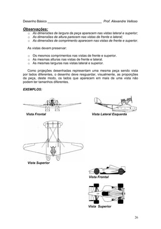 26
Desenho Básico ______________________________ Prof. Alexandre Velloso
Observações:
o As dimensões de largura da peça aparecem nas vistas lateral e superior;
o As dimensões de altura parecem nas vistas de frente e lateral;
o As dimensões de comprimento aparecem nas vistas de frente e superior.
As vistas devem preservar:
o Os mesmos comprimentos nas vistas de frente e superior.
o As mesmas alturas nas vistas de frente e lateral.
o As mesmas larguras nas vistas lateral e superior.
Como projeções desenhadas representam uma mesma peça sendo vista
por lados diferentes, o desenho deve resguardar, visualmente, as proporções
da peça, deste modo, os lados que aparecem em mais de uma vista não
podem ter tamanhos diferentes.
EXEMPLOS:
Vista Frontal Vista Lateral Esquerda
Vista Superior
Vista Frontal
Vista Superior
 