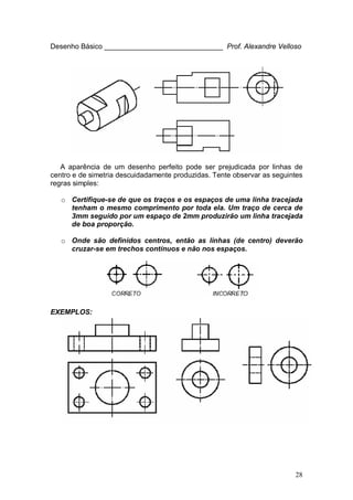 28
Desenho Básico ______________________________ Prof. Alexandre Velloso
A aparência de um desenho perfeito pode ser prejudicada por linhas de
centro e de simetria descuidadamente produzidas. Tente observar as seguintes
regras simples:
o Certifique-se de que os traços e os espaços de uma linha tracejada
tenham o mesmo comprimento por toda ela. Um traço de cerca de
3mm seguido por um espaço de 2mm produzirão um linha tracejada
de boa proporção.
o Onde são definidos centros, então as linhas (de centro) deverão
cruzar-se em trechos contínuos e não nos espaços.
EXEMPLOS:
 