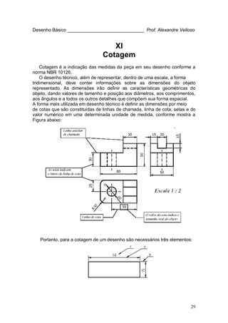 29
Desenho Básico ______________________________ Prof. Alexandre Velloso
XI
Cotagem
Cotagem é a indicação das medidas da peça em seu desenho conforme a
norma NBR 10126.
O desenho técnico, além de representar, dentro de uma escala, a forma
tridimensional, deve conter informações sobre as dimensões do objeto
representado. As dimensões irão definir as características geométricas do
objeto, dando valores de tamanho e posição aos diâmetros, aos comprimentos,
aos ângulos e a todos os outros detalhes que compõem sua forma espacial.
A forma mais utilizada em desenho técnico é definir as dimensões por meio
de cotas que são constituídas de linhas de chamada, linha de cota, setas e do
valor numérico em uma determinada unidade de medida, conforme mostra a
Figura abaixo:
Portanto, para a cotagem de um desenho são necessários três elementos:
 
