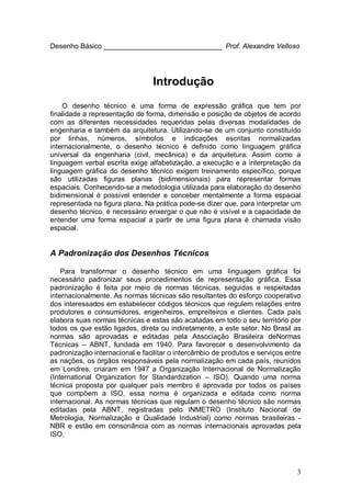3
Desenho Básico ______________________________ Prof. Alexandre Velloso
Introdução
O desenho técnico é uma forma de expressão gráfica que tem por
finalidade a representação de forma, dimensão e posição de objetos de acordo
com as diferentes necessidades requeridas pelas diversas modalidades de
engenharia e também da arquitetura. Utilizando-se de um conjunto constituído
por linhas, números, símbolos e indicações escritas normalizadas
internacionalmente, o desenho técnico é definido como linguagem gráfica
universal da engenharia (civil, mecânica) e da arquitetura. Assim como a
linguagem verbal escrita exige alfabetização, a execução e a interpretação da
linguagem gráfica do desenho técnico exigem treinamento específico, porque
são utilizadas figuras planas (bidimensionais) para representar formas
espaciais. Conhecendo-se a metodologia utilizada para elaboração do desenho
bidimensional é possível entender e conceber mentalmente a forma espacial
representada na figura plana. Na prática pode-se dizer que, para interpretar um
desenho técnico, é necessário enxergar o que não é visível e a capacidade de
entender uma forma espacial a partir de uma figura plana é chamada visão
espacial.
A Padronização dos Desenhos Técnicos
Para transformar o desenho técnico em uma linguagem gráfica foi
necessário padronizar seus procedimentos de representação gráfica. Essa
padronização é feita por meio de normas técnicas, seguidas e respeitadas
internacionalmente. As normas técnicas são resultantes do esforço cooperativo
dos interessados em estabelecer códigos técnicos que regulem relações entre
produtores e consumidores, engenheiros, empreiteiros e clientes. Cada país
elabora suas normas técnicas e estas são acatadas em todo o seu território por
todos os que estão ligados, direta ou indiretamente, a este setor. No Brasil as
normas são aprovadas e editadas pela Associação Brasileira deNormas
Técnicas – ABNT, fundada em 1940. Para favorecer o desenvolvimento da
padronização internacional e facilitar o intercâmbio de produtos e serviços entre
as nações, os órgãos responsáveis pela normalização em cada país, reunidos
em Londres, criaram em 1947 a Organização Internacional de Normalização
(International Organization for Standardization – ISO). Quando uma norma
técnica proposta por qualquer país membro é aprovada por todos os países
que compõem a ISO, essa norma é organizada e editada como norma
internacional. As normas técnicas que regulam o desenho técnico são normas
editadas pela ABNT, registradas pelo INMETRO (Instituto Nacional de
Metrologia, Normalização e Qualidade Industrial) como normas brasileiras -
NBR e estão em consonância com as normas internacionais aprovadas pela
ISO.
 