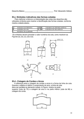 34
Desenho Básico ______________________________ Prof. Alexandre Velloso
XI.c- Símbolos indicativos das formas cotadas
Para melhorar a leitura e a interpretação das cotas dos desenhos são
utilizados símbolos para mostrar a identificação das formas cotadas, conforme
mostra a tabela abaixo.
Os símbolos devem preceder o valor numérico da cota, como mostram as
Figuras (a), (b), (c), (d) e (e).
XI.d - Cotagem de Cordas e Arcos
A diferença entre a cotagem de cordas e arcos é a forma da linha de cota.
Quando o objetivo é definir o comprimento do arco, a linha de cota
deve ser paralela ao elemento cotado. A Figura mostra na parte
superior (cota de 70) a cotagem de arco e na parte inferior (cota de 66) a
cotagem de corda.
 