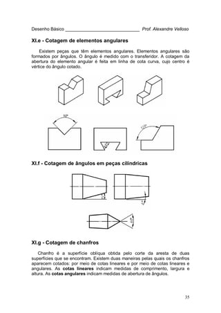 35
Desenho Básico ______________________________ Prof. Alexandre Velloso
XI.e - Cotagem de elementos angulares
Existem peças que têm elementos angulares. Elementos angulares são
formados por ângulos. O ângulo é medido com o transferidor. A cotagem da
abertura do elemento angular é feita em linha de cota curva, cujo centro é
vértice do ângulo cotado.
XI.f - Cotagem de ângulos em peças cilíndricas
XI.g - Cotagem de chanfros
Chanfro é a superfície oblíqua obtida pelo corte da aresta de duas
superfícies que se encontram. Existem duas maneiras pelas quais os chanfros
aparecem cotados: por meio de cotas lineares e por meio de cotas lineares e
angulares. As cotas lineares indicam medidas de comprimento, largura e
altura. As cotas angulares indicam medidas de abertura de ângulos.
 