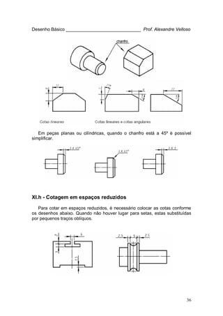 36
Desenho Básico ______________________________ Prof. Alexandre Velloso
Em peças planas ou cilíndricas, quando o chanfro está a 45º é possível
simplificar.
XI.h - Cotagem em espaços reduzidos
Para cotar em espaços reduzidos, é necessário colocar as cotas conforme
os desenhos abaixo. Quando não houver lugar para setas, estas substituídas
por pequenos traços oblíquos.
 