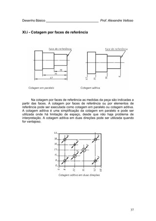 37
Desenho Básico ______________________________ Prof. Alexandre Velloso
XI.i - Cotagem por faces de referência
Na cotagem por faces de referência as medidas da peça são indicadas a
partir das faces. A cotagem por faces de referência ou por elementos de
referência pode ser executada como cotagem em paralelo ou cotagem aditiva.
A cotagem aditiva é uma simplificação da cotagem em paralelo e pode ser
utilizada onde há limitação de espaço, desde que não haja problema de
interpretação. A cotagem aditiva em duas direções pode ser utilizada quando
for vantajoso.
 