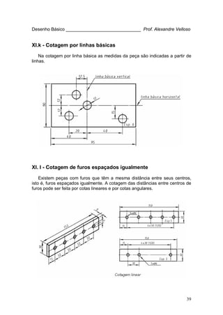 39
Desenho Básico ______________________________ Prof. Alexandre Velloso
XI.k - Cotagem por linhas básicas
Na cotagem por linha básica as medidas da peça são indicadas a partir de
linhas.
XI. l - Cotagem de furos espaçados igualmente
Existem peças com furos que têm a mesma distância entre seus centros,
isto é, furos espaçados igualmente. A cotagem das distâncias entre centros de
furos pode ser feita por cotas lineares e por cotas angulares.
 