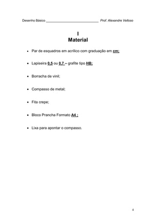 4
Desenho Básico ______________________________ Prof. Alexandre Velloso
I
Material
• Par de esquadros em acrílico com graduação em cm;
• Lapiseira 0,5 ou 0,7 – grafite tipo HB;
• Borracha de vinil;
• Compasso de metal;
• Fita crepe;
• Bloco Prancha Formato A4 ;
• Lixa para apontar o compasso.
 