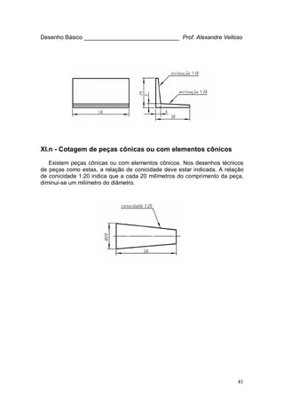 41
Desenho Básico ______________________________ Prof. Alexandre Velloso
XI.n - Cotagem de peças cônicas ou com elementos cônicos
Existem peças cônicas ou com elementos cônicos. Nos desenhos técnicos
de peças como estas, a relação de conicidade deve estar indicada. A relação
de conicidade 1:20 indica que a cada 20 milímetros do comprimento da peça,
diminui-se um milímetro do diâmetro.
 
