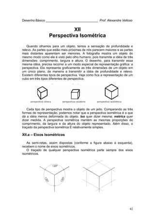 42
Desenho Básico ______________________________ Prof. Alexandre Velloso
XII
Perspectiva Isométrica
Quando olhamos para um objeto, temos a sensação de profundidade e
relevo. As partes que estão mais próximas de nós parecem maiores e as partes
mais distantes aparentam ser menores. A fotografia mostra um objeto do
mesmo modo como ele é visto pelo olho humano, pois transmite a idéia de três
dimensões: comprimento, largura e altura. O desenho, para transmitir essa
mesma idéia, precisa recorrer a um modo especial de representação gráfica: a
perspectiva. Ela representa graficamente as três dimensões de um objeto em
um único plano, de maneira a transmitir a idéia de profundidade e relevo.
Existem diferentes tipos de perspectiva. Veja como fica a representação de um
cubo em três tipos diferentes de perspectiva.
Cada tipo de perspectiva mostra o objeto de um jeito. Comparando as três
formas de representação, podemos notar que a perspectiva isométrica é a que
dá a idéia menos deformada do objeto. Iso quer dizer mesma; métrica quer
dizer medida. A perspectiva isométrica mantém as mesmas proporções do
comprimento, da largura e da altura do objeto representado. Além disso, o
traçado da perspectiva isométrica É relativamente simples.
XII.a – Eixos Isométricos
As semi-retas, assim dispostas (conforme a figura abaixo à esquerda),
recebem o nome de eixos isométricos.
O traçado de qualquer perspectiva isométrica parte sempre dos eixos
isométricos.
 