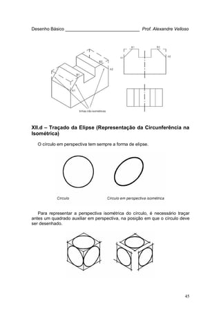 45
Desenho Básico ______________________________ Prof. Alexandre Velloso
XII.d – Traçado da Elipse (Representação da Circunferência na
Isométrica)
O círculo em perspectiva tem sempre a forma de elipse.
Para representar a perspectiva isométrica do círculo, é necessário traçar
antes um quadrado auxiliar em perspectiva, na posição em que o círculo deve
ser desenhado.
 