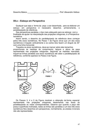 47
Desenho Básico ______________________________ Prof. Alexandre Velloso
XII.e – Esboço em Perspectiva
Qualquer que seja a forma da peça a ser desenhada, para se elaborar um
esboço em perspectiva é necessário desenhar, primeiramente, o
paralelepípedo de referência.
Das perspectivas paralelas, o tipo mais adequado para se esboçar, com a
finalidade de ajudar na interpretação das projeções ortogonais, é a Perspectiva
Isométrica.
Assim sendo, o desenho do paralelepípedo de referência deve começar
pelos três eixos isométricos. No Passo 1 da Figura vê-se que um dos eixos
isométricos é traçado verticalmente e os outros dois fazem um ângulo de 30°
com uma linha horizontal.
Traçados os eixos isométricos, deve-se marcar sobre eles tamanhos
proporcionais às medidas de comprimento, largura e altura da peça
representada nas projeções ortogonais. Seguindo as medidas marcadas,
traçam-se linhas paralelas aos eixos isométricos até obter o paralelepípedo de
referência, conforme aparece no Passo 2 da Figura.
Os Passos 3, 4 e 5 da Figura mostram a obtenção da forma espacial
representada nas projeções ortogonais desenhando nas faces do
paralelepípedo as vistas correspondentes. Observe que quando a peça não
possui superfícies inclinadas, todas as linhas são paralelas a um dos três eixos
isométricos Nos desenhos em perspectivas, normalmente, as arestas invisíveis
não são representadas.
 