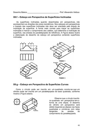 48
Desenho Básico ______________________________ Prof. Alexandre Velloso
XII.f – Esboço em Perspectiva de Superfícies Inclinadas
As superfícies inclinadas, quando desenhadas em perspectivas, não
acompanham as direções dos eixos isométricos. Nos esboços em perspectivas
o traçado das superfícies inclinadas não deve ser orientado pelo ângulo de
inclinação da superfície. A forma mais correta para traçar as superfícies
inclinadas é marcar o comprimento dos catetos, que determina a inclinação da
superfície, nas arestas do paralelepípedo de referência. A Figura abaixo ilustra
a elaboração do desenho do esboço em perspectiva contendo superfícies
inclinadas.
XII.g – Esboço em Perspectiva de Superfícies Curvas
Como o círculo pode ser inscrito em um quadrado, conclui-se que um
cilindro pode ser inscrito em um paralelepípedo de base quadrada, conforme
mostra a Figura abaixo.
Observe que o círculo inscrito
no quadrado em perspectiva tem a
forma de uma elipse. O desenho
do cilindro em perspectiva será
obtido traçando-se elipses nas faces
quadradas e unindo-as com retas
tangentes às arestas do
comprimento do paralelepípedo.
 