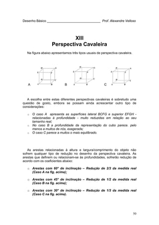 50
Desenho Básico ______________________________ Prof. Alexandre Velloso
XIII
Perspectiva Cavaleira
Na figura abaixo apresentamos três tipos usuais de perspectiva cavaleira.
A B C
A escolha entre estas diferentes perspectivas cavaleiras é sobretudo uma
questão de gosto, embora se possam ainda acrescentar outro tipo de
considerações:
o O caso A apresenta as superfícies lateral BCFG e superior EFGH -
relacionadas à profundidade - muito reduzidas em relação ao seu
tamanho real;
o No caso B a profundidade da representação do cubo parece. pelo
menos a muitos de nós, exagerada;
o O caso C parece a muitos o mais equilibrado.
As arestas relacionadas à altura e largura/comprimento do objeto não
sofrem qualquer tipo de redução no desenho da perspectiva cavaleira. As
arestas que definem ou relacionam-se às profundidades, sofrerão redução de
acordo com os coeficientes abaixo:
o Arestas com 60° de inclinação – Redução de 2/3 da medida real
(Caso A na fig. acima);
o Arestas com 45° de inclinação – Redução de 1/2 da medida real
(Caso B na fig. acima);
o Arestas com 30° de inclinação – Redução de 1/3 da medida real
(Caso C na fig. acima).
 