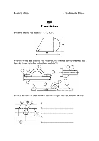 Desenho Básico ______________________________ Prof. Alexandre Velloso
XIV
Exercícios
Desenhe a figura nas escalas 1:1, 1;2 e 2:1.
Coloque dentro dos círculos dos desenhos, os números correspondentes aos
tipos de linhas indicadas na tabela do capítulo VI.
Escreva os nomes e tipos de linhas assinaladas por letras no desenho abaixo:
A ......................................................
B........................................................
C.......................................................
D.......................................................
E........................................................
 