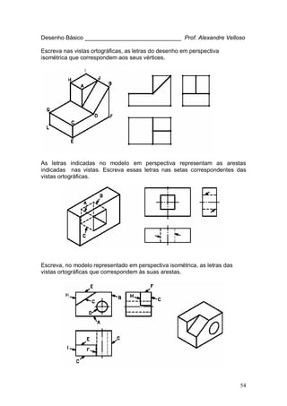 54
Desenho Básico ______________________________ Prof. Alexandre Velloso
Escreva nas vistas ortográficas, as letras do desenho em perspectiva
isométrica que correspondem aos seus vértices.
As letras indicadas no modelo em perspectiva representam as arestas
indicadas nas vistas. Escreva essas letras nas setas correspondentes das
vistas ortográficas.
Escreva, no modelo representado em perspectiva isométrica, as letras das
vistas ortográficas que correspondem às suas arestas.
 