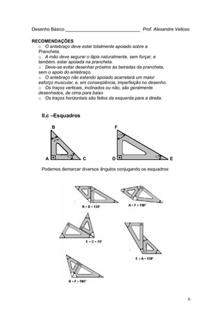 6
Desenho Básico ______________________________ Prof. Alexandre Velloso
RECOMENDAÇÕES
o O antebraço deve estar totalmente apoiado sobre a
Prancheta.
o A mão deve segurar o lápis naturalmente, sem forçar, e
também, estar apoiada na prancheta.
o Deve-se evitar desenhar próximo às beiradas da prancheta,
sem o apoio do antebraço.
o O antebraço não estando apoiado acarretará um maior
esforço muscular, e, em conseqüência, imperfeição no desenho.
o Os traços verticais, inclinados ou não, são geralmente
desenhados, de cima para baixo
o Os traços horizontais são feitos da esquerda para a direita.
II.c –Esquadros
B F
A C D E
Podemos demarcar diversos ângulos conjugando os esquadros:
 